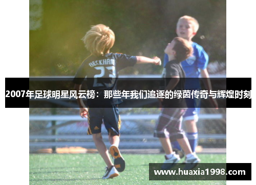 2007年足球明星风云榜:那些年我们追逐的绿茵传奇与辉煌时刻